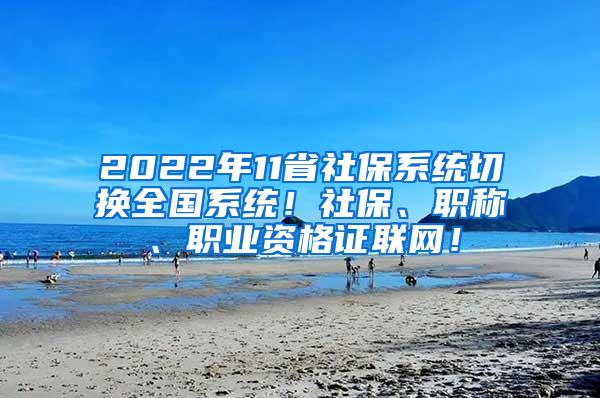 2022年11省社保系统切换全国系统！社保、职称、职业资格证联网！