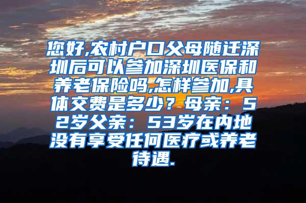 您好,农村户口父母随迁深圳后可以参加深圳医保和养老保险吗,怎样参加,具体交费是多少？母亲：52岁父亲：53岁在内地没有享受任何医疗或养老待遇.