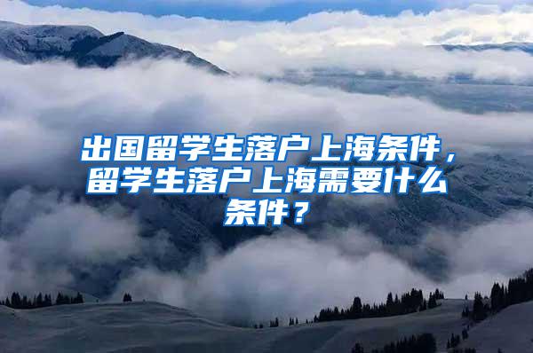 出国留学生落户上海条件，留学生落户上海需要什么条件？