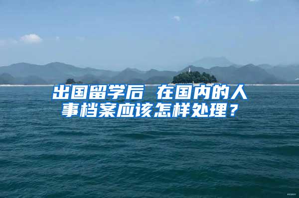 出国留学后 在国内的人事档案应该怎样处理？