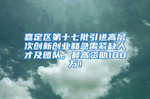 嘉定区第十七批引进高层次创新创业和急需紧缺人才及团队，最高资助100万！