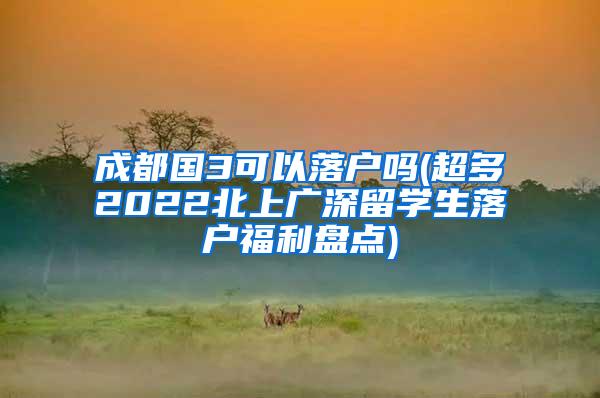 成都国3可以落户吗(超多2022北上广深留学生落户福利盘点)