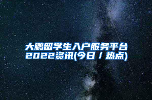 大鹏留学生入户服务平台2022资讯(今日／热点)
