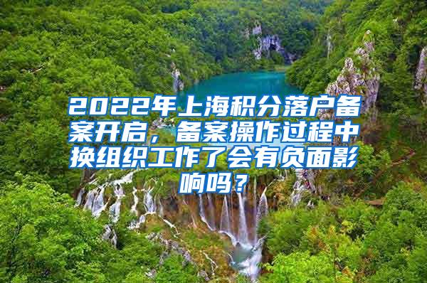 2022年上海积分落户备案开启，备案操作过程中换组织工作了会有负面影响吗？