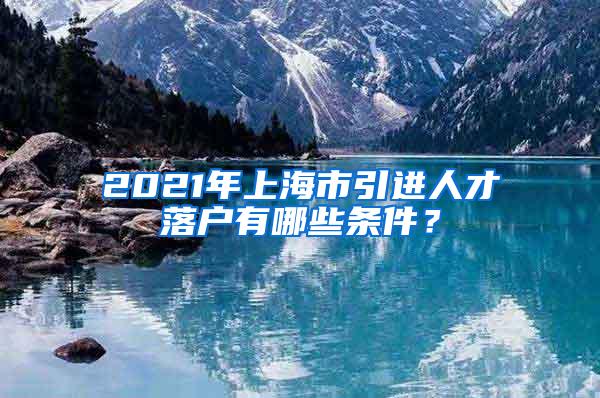 2021年上海市引进人才落户有哪些条件？