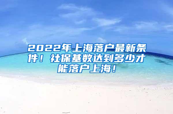 2022年上海落户最新条件！社保基数达到多少才能落户上海！