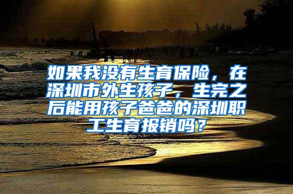 如果我没有生育保险，在深圳市外生孩子，生完之后能用孩子爸爸的深圳职工生育报销吗？