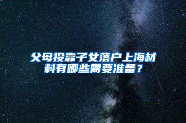 父母投靠子女落户上海材料有哪些需要准备？