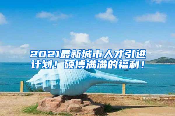 2021最新城市人才引进计划！硕博满满的福利！