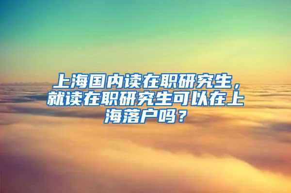 上海国内读在职研究生，就读在职研究生可以在上海落户吗？