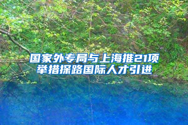 国家外专局与上海推21项举措探路国际人才引进