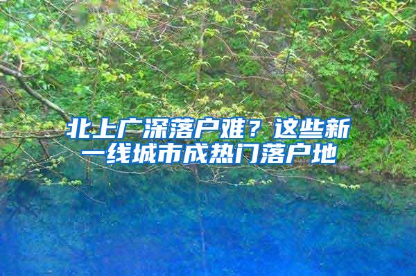 北上广深落户难？这些新一线城市成热门落户地