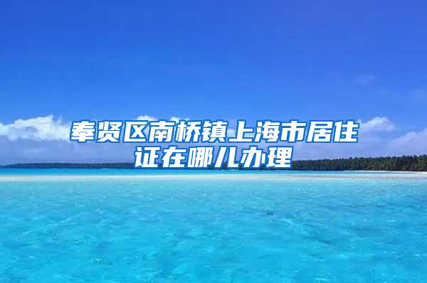 奉贤区南桥镇上海市居住证在哪儿办理