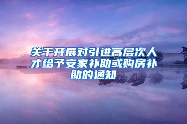 关于开展对引进高层次人才给予安家补助或购房补助的通知