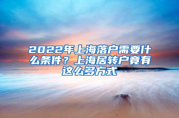 2022年上海落户需要什么条件？上海居转户竟有这么多方式