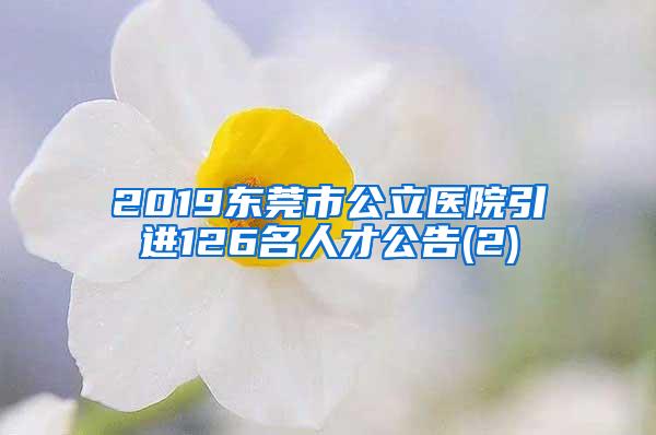 2019东莞市公立医院引进126名人才公告(2)