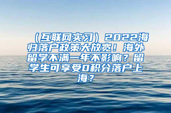 （互联网实习）2022海归落户政策大放宽！海外留学不满一年不影响？留学生可享受0积分落户上海？