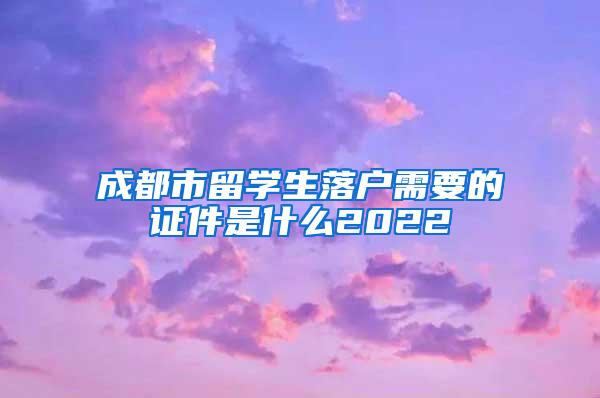 成都市留学生落户需要的证件是什么2022