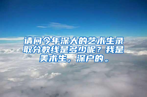 请问今年深大的艺术生录取分数线是多少呢？我是美术生，深户的。