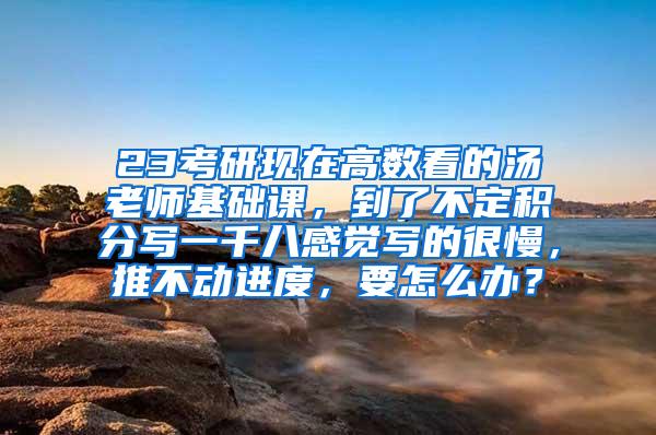 23考研现在高数看的汤老师基础课，到了不定积分写一千八感觉写的很慢，推不动进度，要怎么办？