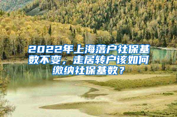 2022年上海落户社保基数不变，走居转户该如何缴纳社保基数？