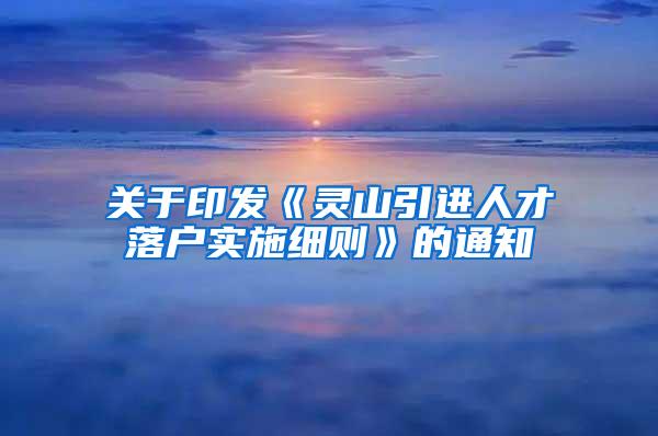 关于印发《灵山引进人才落户实施细则》的通知