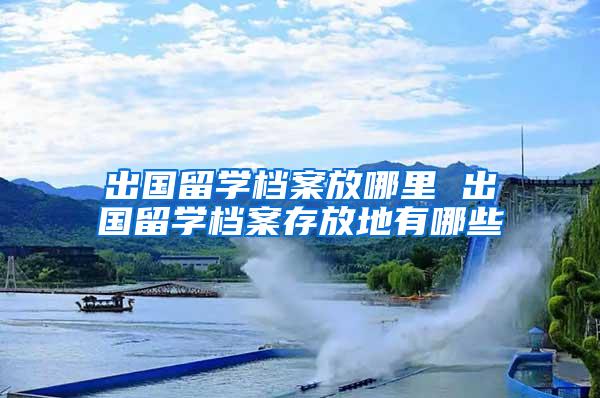 出国留学档案放哪里 出国留学档案存放地有哪些