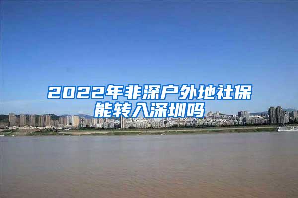 2022年非深户外地社保能转入深圳吗