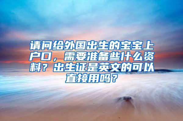 请问给外国出生的宝宝上户口，需要准备些什么资料？出生证是英文的可以直接用吗？