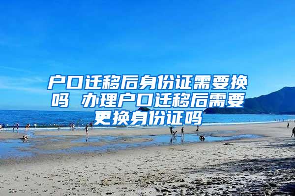 户口迁移后身份证需要换吗 办理户口迁移后需要更换身份证吗