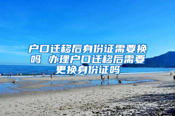 户口迁移后身份证需要换吗 办理户口迁移后需要更换身份证吗