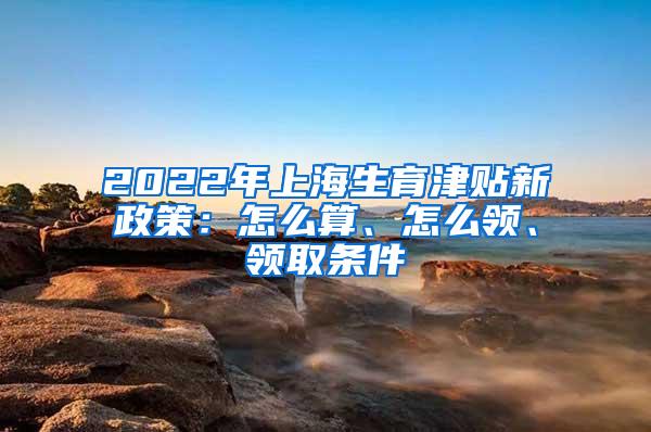 2022年上海生育津贴新政策：怎么算、怎么领、领取条件