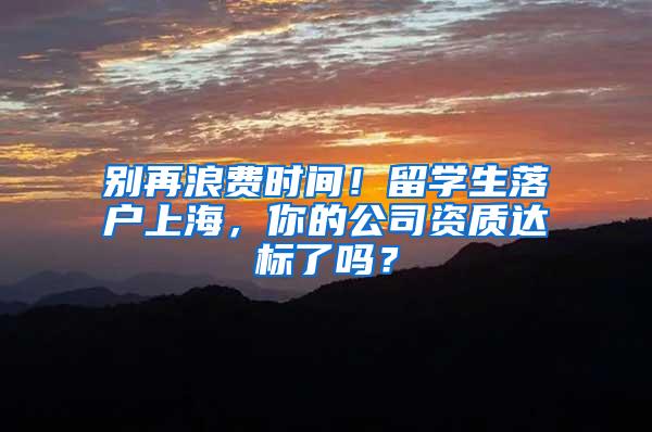 别再浪费时间！留学生落户上海，你的公司资质达标了吗？