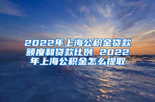 2022年上海公积金贷款额度和贷款比例 2022年上海公积金怎么提取