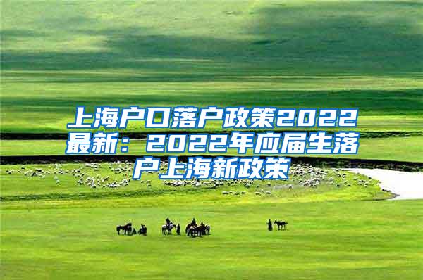 上海户口落户政策2022最新：2022年应届生落户上海新政策