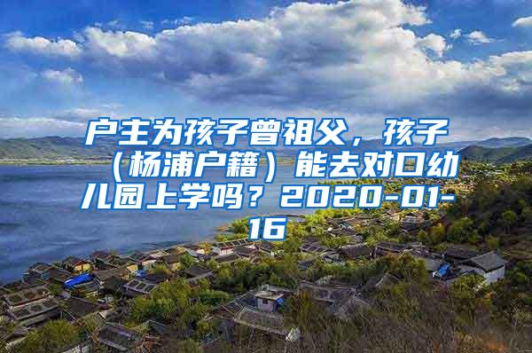 户主为孩子曾祖父，孩子（杨浦户籍）能去对口幼儿园上学吗？2020-01-16