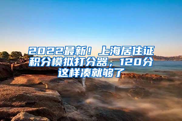 2022最新！上海居住证积分模拟打分器，120分这样凑就够了