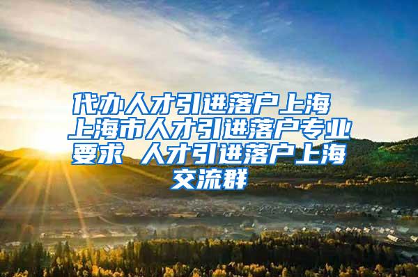 代办人才引进落户上海 上海市人才引进落户专业要求 人才引进落户上海交流群