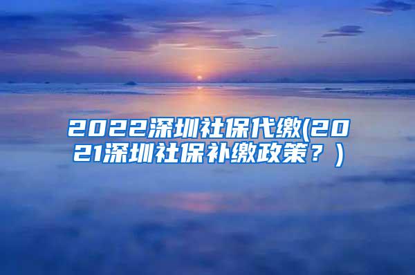 2022深圳社保代缴(2021深圳社保补缴政策？)