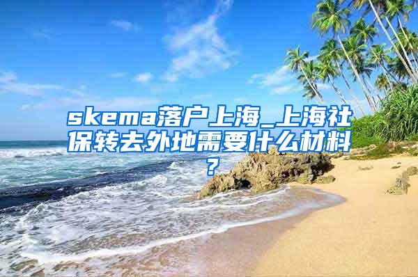 skema落户上海_上海社保转去外地需要什么材料？