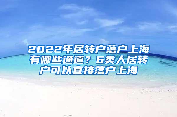 2022年居转户落户上海有哪些通道？6类人居转户可以直接落户上海