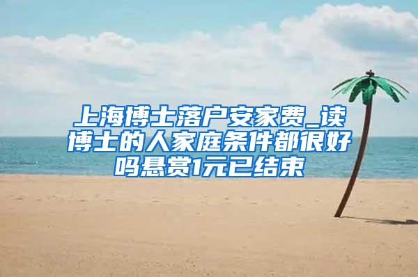 上海博士落户安家费_读博士的人家庭条件都很好吗悬赏1元已结束