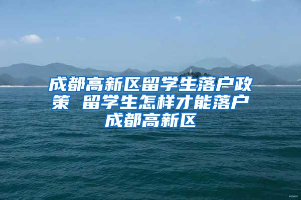 成都高新区留学生落户政策 留学生怎样才能落户成都高新区