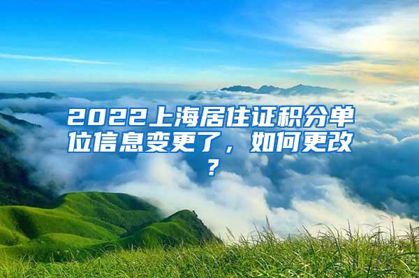 2022上海居住证积分单位信息变更了，如何更改？
