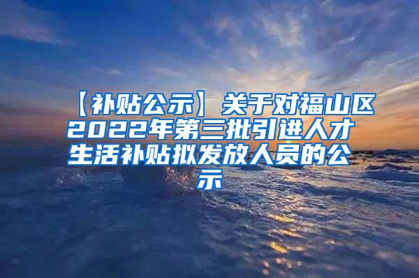 【补贴公示】关于对福山区2022年第三批引进人才生活补贴拟发放人员的公示