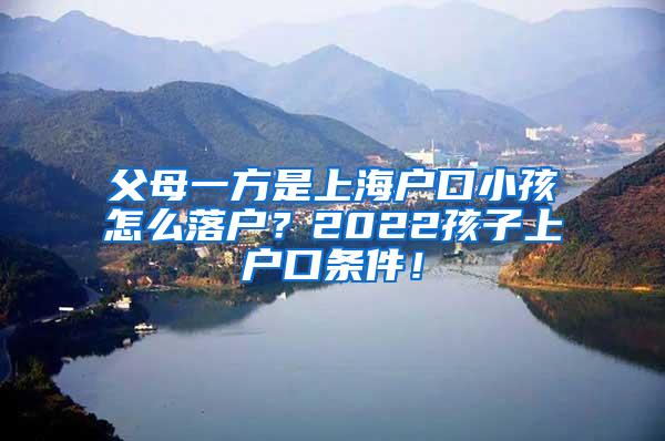 父母一方是上海户口小孩怎么落户？2022孩子上户口条件！