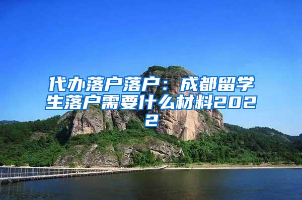 代办落户落户：成都留学生落户需要什么材料2022