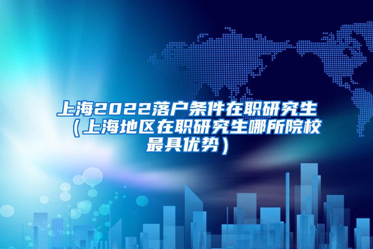 上海2022落户条件在职研究生（上海地区在职研究生哪所院校最具优势）