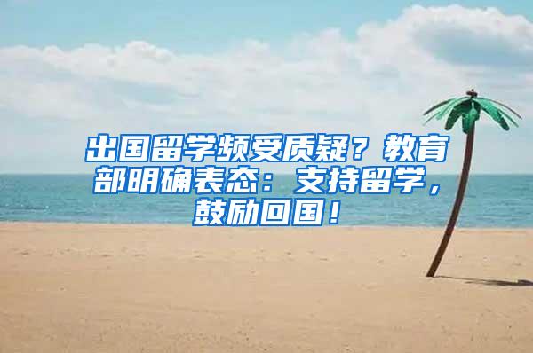 出国留学频受质疑？教育部明确表态：支持留学，鼓励回国！