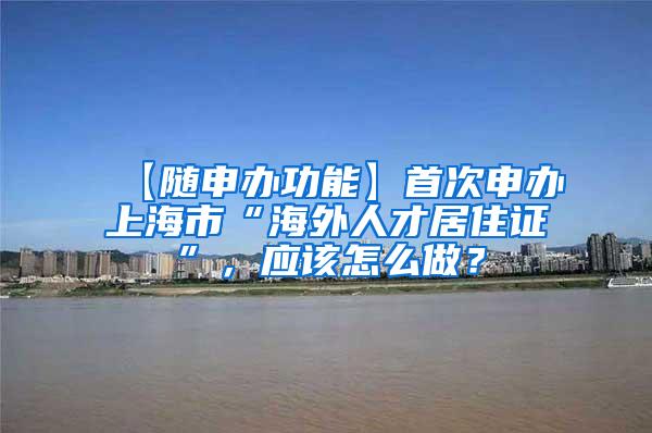 【随申办功能】首次申办上海市“海外人才居住证”，应该怎么做？